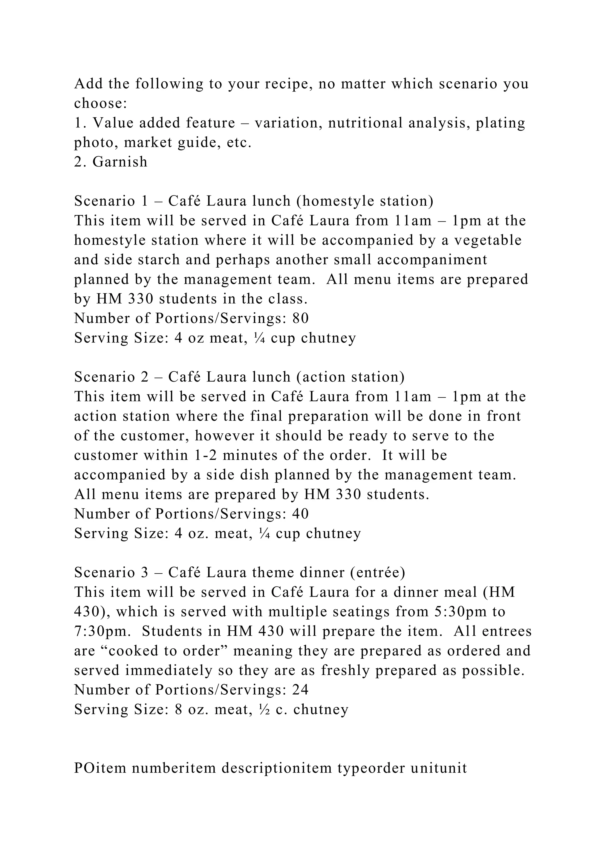 Add the following to your recipe, no matter which scenario you
choose:
1. Value added feature – variation, nutritional analysis, plating
photo, market guide, etc.
2. Garnish
Scenario 1 – Café Laura lunch (homestyle station)
This item will be served in Café Laura from 11am – 1pm at the
homestyle station where it will be accompanied by a vegetable
and side starch and perhaps another small accompaniment
planned by the management team. All menu items are prepared
by HM 330 students in the class.
Number of Portions/Servings: 80
Serving Size: 4 oz meat, ¼ cup chutney
Scenario 2 – Café Laura lunch (action station)
This item will be served in Café Laura from 11am – 1pm at the
action station where the final preparation will be done in front
of the customer, however it should be ready to serve to the
customer within 1-2 minutes of the order. It will be
accompanied by a side dish planned by the management team.
All menu items are prepared by HM 330 students.
Number of Portions/Servings: 40
Serving Size: 4 oz. meat, ¼ cup chutney
Scenario 3 – Café Laura theme dinner (entrée)
This item will be served in Café Laura for a dinner meal (HM
430), which is served with multiple seatings from 5:30pm to
7:30pm. Students in HM 430 will prepare the item. All entrees
are “cooked to order” meaning they are prepared as ordered and
served immediately so they are as freshly prepared as possible.
Number of Portions/Servings: 24
Serving Size: 8 oz. meat, ½ c. chutney
POitem numberitem descriptionitem typeorder unitunit
 