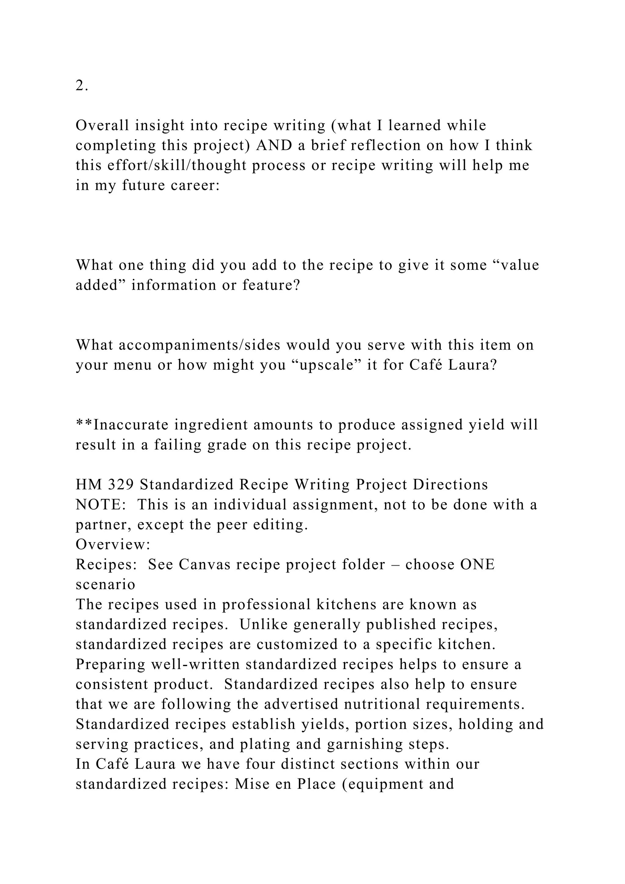 2.
Overall insight into recipe writing (what I learned while
completing this project) AND a brief reflection on how I think
this effort/skill/thought process or recipe writing will help me
in my future career:
What one thing did you add to the recipe to give it some “value
added” information or feature?
What accompaniments/sides would you serve with this item on
your menu or how might you “upscale” it for Café Laura?
**Inaccurate ingredient amounts to produce assigned yield will
result in a failing grade on this recipe project.
HM 329 Standardized Recipe Writing Project Directions
NOTE: This is an individual assignment, not to be done with a
partner, except the peer editing.
Overview:
Recipes: See Canvas recipe project folder – choose ONE
scenario
The recipes used in professional kitchens are known as
standardized recipes. Unlike generally published recipes,
standardized recipes are customized to a specific kitchen.
Preparing well-written standardized recipes helps to ensure a
consistent product. Standardized recipes also help to ensure
that we are following the advertised nutritional requirements.
Standardized recipes establish yields, portion sizes, holding and
serving practices, and plating and garnishing steps.
In Café Laura we have four distinct sections within our
standardized recipes: Mise en Place (equipment and
 