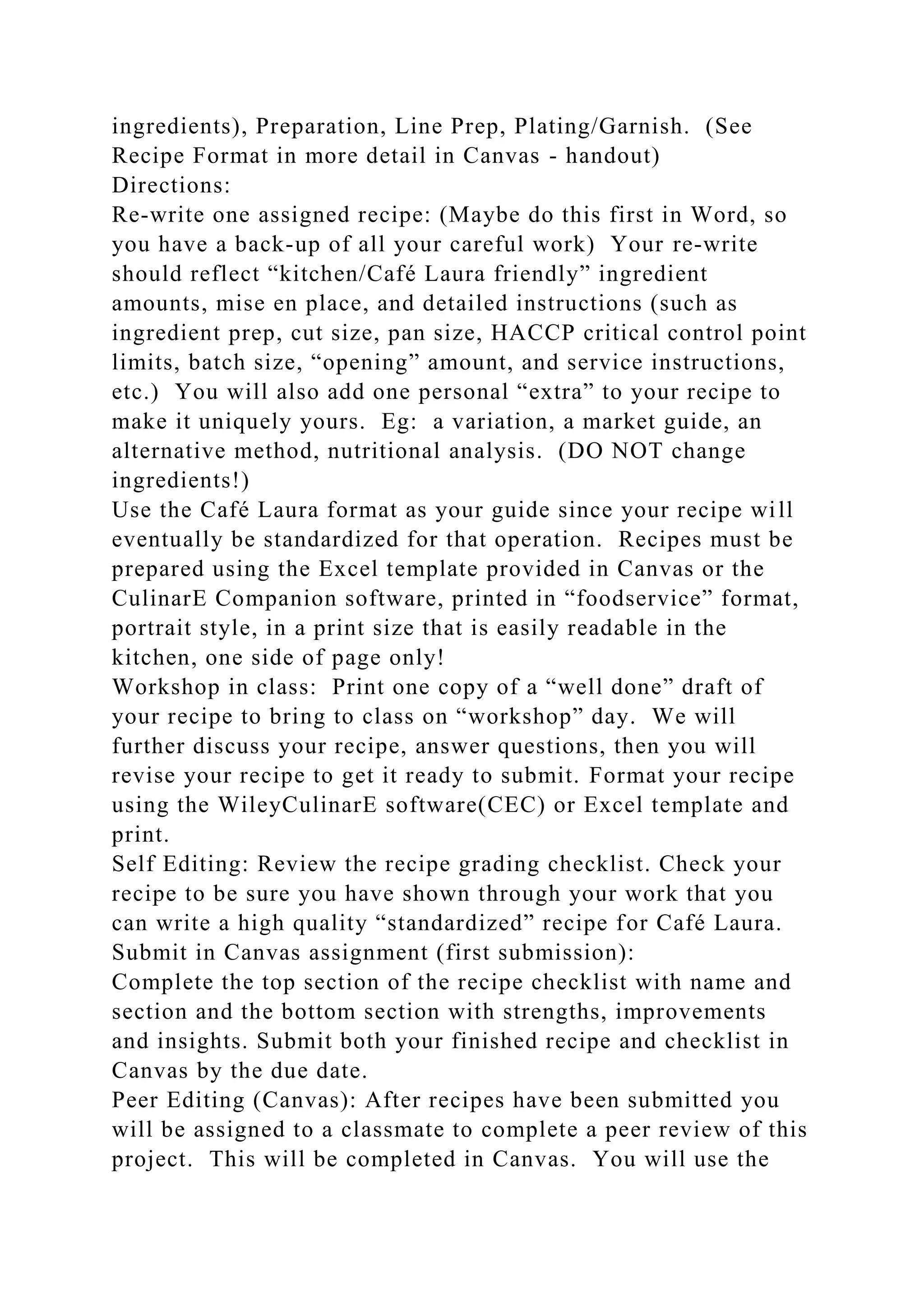 ingredients), Preparation, Line Prep, Plating/Garnish. (See
Recipe Format in more detail in Canvas - handout)
Directions:
Re-write one assigned recipe: (Maybe do this first in Word, so
you have a back-up of all your careful work) Your re-write
should reflect “kitchen/Café Laura friendly” ingredient
amounts, mise en place, and detailed instructions (such as
ingredient prep, cut size, pan size, HACCP critical control point
limits, batch size, “opening” amount, and service instructions,
etc.) You will also add one personal “extra” to your recipe to
make it uniquely yours. Eg: a variation, a market guide, an
alternative method, nutritional analysis. (DO NOT change
ingredients!)
Use the Café Laura format as your guide since your recipe will
eventually be standardized for that operation. Recipes must be
prepared using the Excel template provided in Canvas or the
CulinarE Companion software, printed in “foodservice” format,
portrait style, in a print size that is easily readable in the
kitchen, one side of page only!
Workshop in class: Print one copy of a “well done” draft of
your recipe to bring to class on “workshop” day. We will
further discuss your recipe, answer questions, then you will
revise your recipe to get it ready to submit. Format your recipe
using the WileyCulinarE software(CEC) or Excel template and
print.
Self Editing: Review the recipe grading checklist. Check your
recipe to be sure you have shown through your work that you
can write a high quality “standardized” recipe for Café Laura.
Submit in Canvas assignment (first submission):
Complete the top section of the recipe checklist with name and
section and the bottom section with strengths, improvements
and insights. Submit both your finished recipe and checklist in
Canvas by the due date.
Peer Editing (Canvas): After recipes have been submitted you
will be assigned to a classmate to complete a peer review of this
project. This will be completed in Canvas. You will use the
 