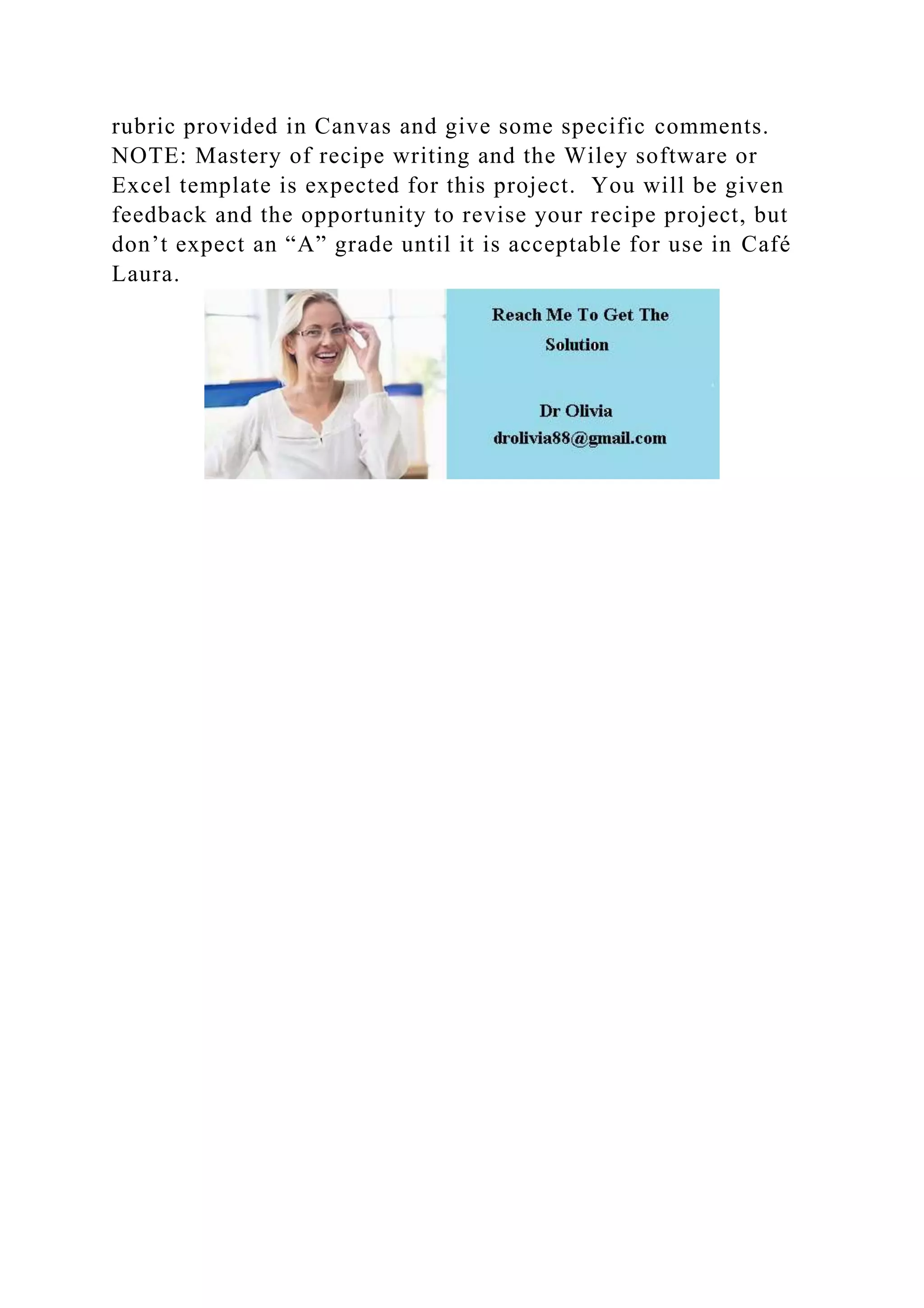 rubric provided in Canvas and give some specific comments.
NOTE: Mastery of recipe writing and the Wiley software or
Excel template is expected for this project. You will be given
feedback and the opportunity to revise your recipe project, but
don’t expect an “A” grade until it is acceptable for use in Café
Laura.
 