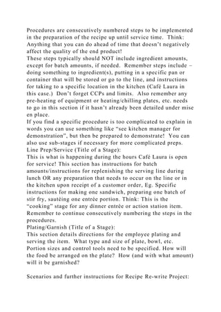 Procedures are consecutively numbered steps to be implemented
in the preparation of the recipe up until service time. Think:
Anything that you can do ahead of time that doesn’t negatively
affect the quality of the end product!
These steps typically should NOT include ingredient amounts,
except for batch amounts, if needed. Remember steps include –
doing something to ingredient(s), putting in a specific pan or
container that will be stored or go to the line, and instructions
for taking to a specific location in the kitchen (Café Laura in
this case.) Don’t forget CCPs and limits. Also remember any
pre-heating of equipment or heating/chilling plates, etc. needs
to go in this section if it hasn’t already been detailed under mise
en place.
If you find a specific procedure is too complicated to explain in
words you can use something like “see kitchen manager for
demonstration”, but then be prepared to demonstrate! You can
also use sub-stages if necessary for more complicated preps.
Line Prep/Service (Title of a Stage):
This is what is happening during the hours Café Laura is open
for service! This section has instructions for batch
amounts/instructions for replenishing the serving line during
lunch OR any preparation that needs to occur on the line or in
the kitchen upon receipt of a customer order, Eg. Specific
instructions for making one sandwich, preparing one batch of
stir fry, sautéing one entrée portion. Think: This is the
“cooking” stage for any dinner entrée or action station item.
Remember to continue consecutively numbering the steps in the
procedures.
Plating/Garnish (Title of a Stage):
This section details directions for the employee plating and
serving the item. What type and size of plate, bowl, etc.
Portion sizes and control tools need to be specified. How will
the food be arranged on the plate? How (and with what amount)
will it be garnished?
Scenarios and further instructions for Recipe Re-write Project:
 
