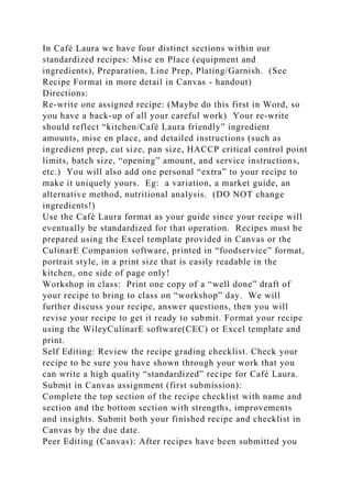 In Café Laura we have four distinct sections within our
standardized recipes: Mise en Place (equipment and
ingredients), Preparation, Line Prep, Plating/Garnish. (See
Recipe Format in more detail in Canvas - handout)
Directions:
Re-write one assigned recipe: (Maybe do this first in Word, so
you have a back-up of all your careful work) Your re-write
should reflect “kitchen/Café Laura friendly” ingredient
amounts, mise en place, and detailed instructions (such as
ingredient prep, cut size, pan size, HACCP critical control point
limits, batch size, “opening” amount, and service instructions,
etc.) You will also add one personal “extra” to your recipe to
make it uniquely yours. Eg: a variation, a market guide, an
alternative method, nutritional analysis. (DO NOT change
ingredients!)
Use the Café Laura format as your guide since your recipe will
eventually be standardized for that operation. Recipes must be
prepared using the Excel template provided in Canvas or the
CulinarE Companion software, printed in “foodservice” format,
portrait style, in a print size that is easily readable in the
kitchen, one side of page only!
Workshop in class: Print one copy of a “well done” draft of
your recipe to bring to class on “workshop” day. We will
further discuss your recipe, answer questions, then you will
revise your recipe to get it ready to submit. Format your recipe
using the WileyCulinarE software(CEC) or Excel template and
print.
Self Editing: Review the recipe grading checklist. Check your
recipe to be sure you have shown through your work that you
can write a high quality “standardized” recipe for Café Laura.
Submit in Canvas assignment (first submission):
Complete the top section of the recipe checklist with name and
section and the bottom section with strengths, improvements
and insights. Submit both your finished recipe and checklist in
Canvas by the due date.
Peer Editing (Canvas): After recipes have been submitted you
 