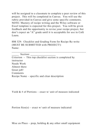 will be assigned to a classmate to complete a peer review of this
project. This will be completed in Canvas. You will use the
rubric provided in Canvas and give some specific comments.
NOTE: Mastery of recipe writing and the Wiley software or
Excel template is expected for this project. You will be given
feedback and the opportunity to revise your recipe project, but
don’t expect an “A” grade until it is acceptable for use in Café
Laura.
HM 329: Checklist and Grading Form for Recipe Re-write
(MUST BE SUBMITTED with PROJECT!)
Name:
_____________________________________________________
_____ Section: __________________
Criterion - This top checklist section is completed by
instructor
Needs Work
Almost there
Great job!
Comments
Recipe Name – specific and clear description
Yield & # of Portions – exact w/ unit of measure indicated
Portion Size(s) – exact w/ unit of measure indicated
Mise en Place – prep, holding & any other small equipment
 