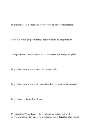 Ingredients – all included with clear, specific description
Mise en Place (ingredients) include detailed preparation
**Ingredient Conversion Amt. – accurate for assigned yield
Ingredient Amounts – exact & measurable
Ingredient Amounts – kitchen friendly (largest unit), rounded
Ingredients – In order of use
Preparation Procedures – logical and concise, but with
sufficient detail (in specific container with detailed placement
 