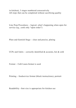 in kitchen), 3 stages numbered consecutively
All steps that can be completed without sacrificing quality
Line Prep Procedures – logical, what’s happening when open for
service (eg., cook only “upon order”)
Plate and Garnish Stage – clear and precise, plating
CCPs and limits – correctly identified & accurate, hot & cold
Format – Café Laura format is used
Printing – foodservice format (block instructions), portrait
Readability –font size is appropriate for kitchen use
 