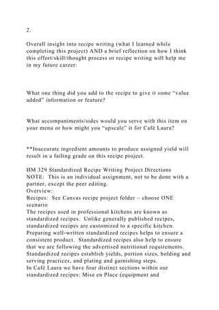 2.
Overall insight into recipe writing (what I learned while
completing this project) AND a brief reflection on how I think
this effort/skill/thought process or recipe writing will help me
in my future career:
What one thing did you add to the recipe to give it some “value
added” information or feature?
What accompaniments/sides would you serve with this item on
your menu or how might you “upscale” it for Café Laura?
**Inaccurate ingredient amounts to produce assigned yield will
result in a failing grade on this recipe project.
HM 329 Standardized Recipe Writing Project Directions
NOTE: This is an individual assignment, not to be done with a
partner, except the peer editing.
Overview:
Recipes: See Canvas recipe project folder – choose ONE
scenario
The recipes used in professional kitchens are known as
standardized recipes. Unlike generally published recipes,
standardized recipes are customized to a specific kitchen.
Preparing well-written standardized recipes helps to ensure a
consistent product. Standardized recipes also help to ensure
that we are following the advertised nutritional requirements.
Standardized recipes establish yields, portion sizes, holding and
serving practices, and plating and garnishing steps.
In Café Laura we have four distinct sections within our
standardized recipes: Mise en Place (equipment and
 