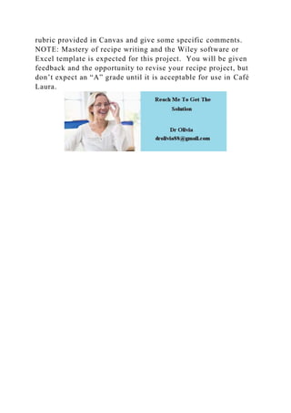 rubric provided in Canvas and give some specific comments.
NOTE: Mastery of recipe writing and the Wiley software or
Excel template is expected for this project. You will be given
feedback and the opportunity to revise your recipe project, but
don’t expect an “A” grade until it is acceptable for use in Café
Laura.
 
