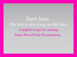 Start here.
The rest is just icing on the cake.
A helpful recipe for making
better PowerPoint Presentations.
 