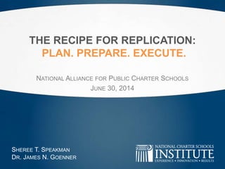 THE RECIPE FOR REPLICATION:
PLAN. PREPARE. EXECUTE.
NATIONAL ALLIANCE FOR PUBLIC CHARTER SCHOOLS
JUNE 30, 2014
SHEREE T. SPEAKMAN
DR. JAMES N. GOENNER
 