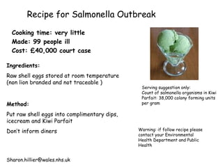 Recipe for Salmonella Outbreak Cooking time: very little Made: 99 people ill Cost: £40,000 court case Ingredients:   Raw shell eggs stored at room temperature  (non lion branded and not traceable ) Method: Put raw shell eggs into complimentary dips, icecream and Kiwi Parfait Don’t inform diners Serving suggestion only:  Count of salmonella organisms in Kiwi Parfait:  38,000 colony forming units per gram   Warning: if follow recipe please contact your Environmental Health Department and Public Health [email_address] 