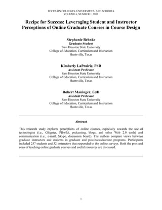 FOCUS ON COLLEGES, UNIVERSITIES, AND SCHOOLS
VOLUME 6, NUMBER 1, 2012
1
Recipe for Success: Leveraging Student and Instructor
Perceptions of Online Graduate Courses in Course Design
Stephanie Behnke
Graduate Student
Sam Houston State University
College of Education, Curriculum and Instruction
Huntsville, Texas
Kimberly LaPrairie, PhD
Assistant Professor
Sam Houston State University
College of Education, Curriculum and Instruction
Huntsville, Texas
Robert Maninger, EdD
Assistant Professor
Sam Houston State University
College of Education, Curriculum and Instruction
Huntsville, Texas
______________________________________________________________________________
Abstract
This research study explores perceptions of online courses, especially towards the use of
technologies (i.e., Glogster, PBwiki, podcasting, blogs, and other Web 2.0 tools) and
communication (i.e., e-mail, Skype, discussion board). The authors compare views between
graduate instructors and students in graduate and post-baccalaureate programs. Participants
included 257 students and 32 instructors that responded to the online surveys. Both the pros and
cons of teaching online graduate courses and useful resources are discussed.
______________________________________________________________________________
 