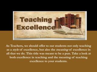 As Teachers, we should offer to our students not only teaching
as a style of excellence, but also the meaning of excellence in
all that we do. This title was meant to be a pun. Take a look at
both excellence in teaching and the meaning of teaching
excellence to your students.
 