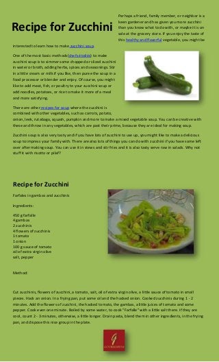 Perhaps a friend, family member, or neighbor is a
keen gardener and has given you more zucchini
than you know what to do with, or maybe it is on
sale at the grocery store. If you enjoy the taste of
this healthy and flavorful vegetable, you might be
interested to learn how to make zucchini soup.
One of the most basic methods(chefs étoilés) to make
zucchini soup is to simmer some chopped or sliced zucchini
in water or broth, adding herbs, spices and seasonings. Stir
in a little cream or milk if you like, then puree the soup in a
food processor or blender and enjoy. Of course, you might
like to add meat, fish, or poultry to your zucchini soup or
add noodles, potatoes, or rice to make it more of a meal
and more satisfying.
There are other recipes for soup where the zucchini is
combined with other vegetables, such as carrots, potato,
onion, leek, rutabaga, squash, pumpkin and more to make a mixed vegetable soup. You can be creative with
these and throw in any vegetables, which are past their prime, because they are ideal for making soup.
Zucchini soup is also very tasty and if you have lots of zucchini to use up, you might like to make a delicious
soup to impress your family with. There are also lots of things you can do with zucchini if you have some left
over after making soup. You can use it in stews and stir fries and it is also tasty serve raw in salads. Why not
stuff it with risotto or pilaf?
Recipe for Zucchini
Farfales in gambas and zucchinis
Ingredients:
450 g farfalle
4 gambas
2 zucchinis
4 flowers of zucchinis
1 tomato
1 onion
100 g sauce of tomato
oil of extra virgin olive
salt, pepper
Method:
Cut zucchinis, flowers of zucchini, a tomato, salt, oil of extra virgin olive, a little sauce of tomato in small
pieces. Hack an onion. In a frying pan, put some oil and the hacked onion. Cooked zucchinis during 1 - 2
minutes. Add the flowers of zucchini, the hacked tomato, the gambas, a little juices of tomato and some
pepper. Cook even one minute. Boiled by some water, to cook "Farfalle" with a little salt there. If they are
cool, count 2 - 3 minutes, otherwise, a little longer. Drain pasta, blend them in other ingredients, in the frying
pan, and dispose this nice group in the plate.
Recipe for Zucchini
 