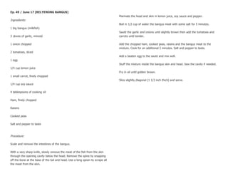 Ep. 49 / June 17 [RELYENONG BANGUS]
                                                                                Marinate the head and skin in lemon juice, soy sauce and pepper.
Ingredients:
                                                                                Boil in 1/2 cup of water the bangus meat with some salt for 5 minutes.
1 big bangus (milkfish)
                                                                                Sauté the garlic and onions until slightly brown then add the tomatoes and
3 cloves of garlic, minced                                                      carrots until tender.

1 onion chopped                                                                 Add the chopped ham, cooked peas, raisins and the bangus meat to the
                                                                                mixture. Cook for an additional 5 minutes. Salt and pepper to taste.
2 tomatoes, diced
                                                                                Add a beaten egg to the sauté and mix well.
1 egg
                                                                                Stuff the mixture inside the bangus skin and head. Sew the cavity if needed.
1/4 cup lemon juice
                                                                                Fry in oil until golden brown.
1 small carrot, finely chopped
                                                                                Slice slightly diagonal (1 1/2 inch thick) and serve.
1/4 cup soy sauce

4 tablespoons of cooking oil

Ham, finely chopped

Raisins

Cooked peas

Salt and pepper to taste



Procedure:

Scale and remove the intestines of the bangus.

With a very sharp knife, slowly remove the meat of the fish from the skin
through the opening cavity below the head. Remove the spine by snapping
off the bone at the base of the tail and head. Use a long spoon to scrape all
the meat from the skin.
 
