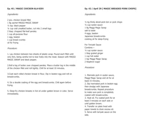 Ep. 45 / MAGIC CHICKEN ALA KIEV                                                 Ep. 42 / April 29 [ MAGIC BREADED PORK CHOPS]

Ingredients:                                                                    Ingredients:

2 pcs. chicken breast fillet
1 8g sachet MAGGI MAGIC SARAP                                                   ½ kg thinly sliced pork loin or pork chops
½ tsp. black pepper                                                             ½ cup oyster sauce
¼ cup cold unsalted butter, cut into 2 small logs                               1 8g Maggi Magic Sarap
2 tbsp. chopped flat-leaf parsley                                               salt to taste
1 cup all-purpose flour                                                         4 eggs, beaten
1 egg, beaten                                                                   Japanese breadcrumbs
1 cup bread crumbs                                                              cooking oil for deep-frying
oil for frying
                                                                                For Teriyaki Sauce
Procedure:                                                                      Combine –
                                                                                ½ cup oyster sauce
1. Lay chicken between two sheets of plastic wrap. Pound each fillet until      1 tbsp grated ginger
very thin, being careful not to tear holes into the meat. Season with MAGGI     1 cup hot water
MAGIC SARAP and black pepper.                                                   1 tsp Maggi Magic Sarap
                                                                                2 tbspbron sugar
2.Roll a log of butter over chopped parsley. Place a butter log in the middle
of the chicken fillet and roll tightly. Chill for at least 10 minutes.          Procedure:

3.Coat each rolled chicken breast in flour. Dip in beaten egg and roll on
                                                                                1. Marinate pork in oyster sauce,
breadcrumbs.
                                                                                Maggi Magic Sarap and sit for at
                                                                                least 15 minutes.
4. Do a double coating of the egg and breadcrumbs. Chill again before
                                                                                2. Dip marinated pork in beaten egg
frying.
                                                                                then dredge with Japanese
                                                                                breadcrumbs. Repeat procedure
5. Deep-fry chicken breasts in hot oil under golden brown in color. Serve
                                                                                to make sure pork is completely
immediately.
                                                                                coated with breadcrumbs.
                                                                                3. Heat oil. Fry coated pork for at
                                                                                least 5 minutes on each side or
                                                                                until golden brown.
                                                                                4. Transfer on plate lined with
                                                                                paper towels to drain excess oil.
                                                                                5. Serve with teriyaki sauce on the
                                                                                side.
 
