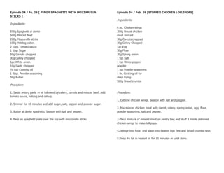 Episode 34 / Fe. 26 [ PINOY SPAGHETTI WITH MOZZARELLA                            Episode 34 / Feb. 26 [STUFFED CHICKEN LOLLIPOPS]
STICKS ]
                                                                                 Ingredients:
Ingredients:
                                                                                 6 pc. Chicken wings
500g Spaghetti al dente                                                          300g Breast chicken
500g Minced Beef                                                                 meat minced
200g Mozzarella sticks                                                           30g Carrots chopped
100g Hotdog cubes                                                                30g Celery Chopped
2 cups Tomato sauce                                                              1pc Egg
1 tbsp Sugar                                                                     50g Flour
50g Carrots chopped                                                              30g Spring onion
30g Celery chopped                                                               1 tsp Salt
1pc White onion                                                                  1 tsp White pepper
10g Garlic chopped                                                               powder
½ cup Cooking oil                                                                1 tsp Powder seasoning
1 tbsp. Powder seasoning                                                         1 ltr. Cooking oil for
50g Butter                                                                       deep frying
                                                                                 500g Bread crumbs
Procedure:

1. Sauté onion, garlic in oil followed by celery, carrots and minced beef. Add   Procedure:
tomato sauce, hotdog and catsup.
                                                                                 1. Debone chicken wings. Season with salt and pepper.
2. Simmer for 10 minutes and add sugar, salt, pepper and powder sugar.
                                                                                 2. Mix minced chicken meat with carrot, celery, spring onion, egg, flour,
3. Butter al dente spaghetti. Season with salt and pepper.                       powder seasoning, salt and pepper.

4.Place on spaghetti plate over the top with mozzarella sticks.                  3.Place mixture of minced meat on pastry bag and stuff it inside deboned
                                                                                 chicken wings to make lollipops.

                                                                                 4.Dredge into flour, and wash into beaten egg first and bread crumbs next.

                                                                                 5.Deep fry fat in heated oil for 15 minutes or until done.
 