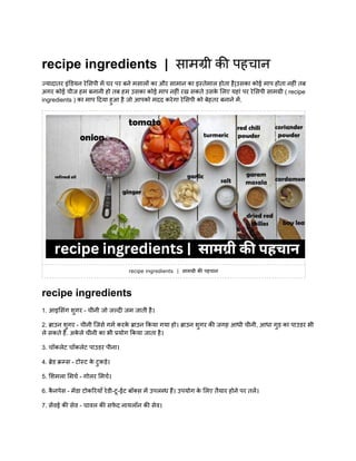 recipe ingredients | सामग्री की पहचान
ज्यादातर इंडियन रेसिपी में घर पर बने मसालों का और सामान का इस्तेमाल होता है|उसका कोई माप होता नहीं तब
अगर कोई चीज हम बनानी हो तब हम उसका कोई माप नहीं रख सकते उसक
े लिए यहां पर रेसिपी सामग्री ( recipe
ingredients ) का माप दिया हुआ है जो आपको मदद करेगा रेसिपी को बेहतर बनाने में.
recipe ingredients | सामग्री की पहचान
recipe ingredients
1. आइसिंग शुगर - चीनी जो जल्दी जम जाती है।
2. ब्राउन शुगर - चीनी जिसे गर्म करक
े ब्राउन किया गया हो। ब्राउन शुगर की जगह आधी चीनी, आधा गुड़ का पाउडर भी
ले सकते हैं. अक
े ले चीनी का भी प्रयोग किया जाता है।
3. चॉकलेट चॉकलेट पाउडर पीना।
4. ब्रेड क्रम्स - टोस्ट क
े टुकड़े।
5. शिमला मिर्च - गोलर मिर्च।
6. क
ै नपेस - मेंडा टोकरियाँ रेडी-टू-ईट बॉक्स में उपलब्ध हैं। उपयोग क
े लिए तैयार होने पर तलें।
7. सेंवई की सेव - चावल की सफ
े द नायलॉन की सेव।
 