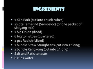 INGREDIENTS

 1 Kilo Pork (cut into chunk cubes)
 12 pcs Tamarind (Sampaloc) (or one packet of
  sinigang mix)
 1 big Onion (diced)
 6 big tomatoes (quartered)
 2 pcs Radish (sliced)
 1 bundle Sitaw Stringbeans (cut into 2" long)
 1 bundle Kangkong (cut into 2" long)
 Salt and Patis to taste
 6 cups water
 