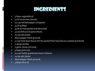 INGREDIENTS
   3 tbsps vegetable oil
   12 lb mushroom (sliced)
   12 cup red bell pepper (chopped)
   34 lb scallops
   34 lb shrimp (peeled and deveined)
   12 ozs fettuccine pasta (fresh)
   14 tsp salt (taste)
   black pepper (fresh ground)
   2 cups fresh basil leaves (firmly packed fresh basil leaves washed and dried)
   2 sprigs parsley
   2 garlic cloves (minced)
   3 tbsps pine nuts
   14 cup freshly grated parmesan (cheese)
   14 tsp salt (taste)
   black pepper (fresh ground)
   3 tbsps olive oil
 