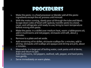 PROCEDURES
1.   Make the pesto: in a food processor or blender add all the pesto
     ingredients except the oil; process until minced.
2.   With the motor running, slowly pour oil through the tube and blend.
     Scrape down sides of bowl with spatula; transfer pesto to a bowl,
     cover, and refrigerate until ready to use; bring to room temperature
     before mixing with pasta.
3.   Make the pasta: in a skillet over medium heat, warm 2 tablespoons oil;
     add in mushrooms and red pepper; stir/saute until soft, about 5
     minutes.
4.   Remove to a plate and set aside.
5.   Add remaining oil to skillet; stir/saute scallops for 2 minutes; add in
     shrimp; stir/saute until scallops are opaque and shrimp are pink, about
     2 minutes.
6.   Meanwhile, in a large pot of boiling water, cook pasta until al dente;
     drain and return to pan.
     Add mushrooms, red peppers, seafood, salt, pepper, and basil pesto;
     toss gently.
7.   Serve immediately on warm plates.
 