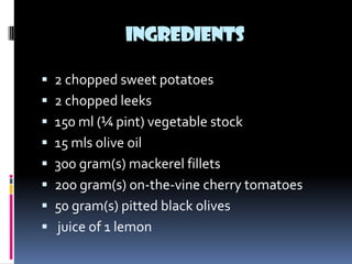 INGREDIENTS

 2 chopped sweet potatoes
 2 chopped leeks
 150 ml (¼ pint) vegetable stock
 15 mls olive oil
 300 gram(s) mackerel fillets
 200 gram(s) on-the-vine cherry tomatoes
 50 gram(s) pitted black olives
 juice of 1 lemon
 
