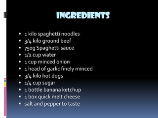 INGREDIENTS
   1 kilo spaghetti noodles
   3/4 kilo ground beef
   750g Spaghetti sauce
   1/2 cup water
   1 cup minced onion
   1 head of garlic finely minced
   3/4 kilo hot dogs
   1/4 cup sugar
   1 bottle banana ketchup
   1 box quick melt cheese
   salt and pepper to taste
 