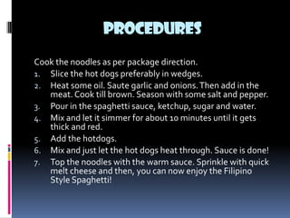 PROCEDURES
Cook the noodles as per package direction.
1. Slice the hot dogs preferably in wedges.
2. Heat some oil. Saute garlic and onions. Then add in the
   meat. Cook till brown. Season with some salt and pepper.
3. Pour in the spaghetti sauce, ketchup, sugar and water.
4. Mix and let it simmer for about 10 minutes until it gets
   thick and red.
5. Add the hotdogs.
6. Mix and just let the hot dogs heat through. Sauce is done!
7. Top the noodles with the warm sauce. Sprinkle with quick
   melt cheese and then, you can now enjoy the Filipino
   Style Spaghetti!
 