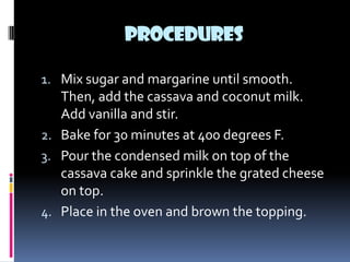 PROCEDURES

1. Mix sugar and margarine until smooth.
   Then, add the cassava and coconut milk.
   Add vanilla and stir.
2. Bake for 30 minutes at 400 degrees F.
3. Pour the condensed milk on top of the
   cassava cake and sprinkle the grated cheese
   on top.
4. Place in the oven and brown the topping.
 