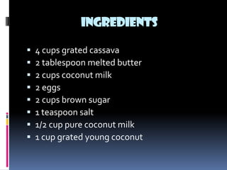 INGREDIENTS

   4 cups grated cassava
   2 tablespoon melted butter
   2 cups coconut milk
   2 eggs
   2 cups brown sugar
   1 teaspoon salt
   1/2 cup pure coconut milk
   1 cup grated young coconut
 