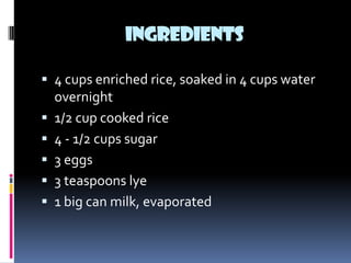 INGREDIENTS

 4 cups enriched rice, soaked in 4 cups water
    overnight
   1/2 cup cooked rice
   4 - 1/2 cups sugar
   3 eggs
   3 teaspoons lye
   1 big can milk, evaporated
 