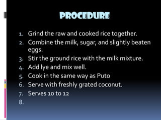 PROCEDURE
1. Grind the raw and cooked rice together.
2. Combine the milk, sugar, and slightly beaten
     eggs.
3.   Stir the ground rice with the milk mixture.
4.   Add lye and mix well.
5.   Cook in the same way as Puto
6.   Serve with freshly grated coconut.
7.   Serves 10 to 12
8.
 