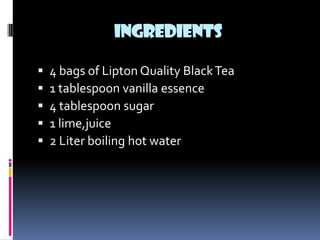INGREDIENTS

   4 bags of Lipton Quality Black Tea
   1 tablespoon vanilla essence
   4 tablespoon sugar
   1 lime,juice
   2 Liter boiling hot water
 
