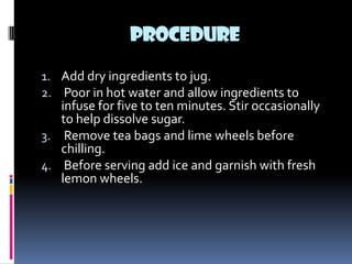 PROCEDURE

1. Add dry ingredients to jug.
2. Poor in hot water and allow ingredients to
   infuse for five to ten minutes. Stir occasionally
   to help dissolve sugar.
3. Remove tea bags and lime wheels before
   chilling.
4. Before serving add ice and garnish with fresh
   lemon wheels.
 