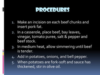 PROCEDURES

1. Make an incision on each beef chunks and
     insert pork fat.
2.   In a casserole, place beef, bay leaves,
     vinegar, tomato puree, salt & pepper and
     beef stock.
3.   In medium heat, allow simmering until beef
     is tender.
4.   Add in potatoes, onions, and bell pepper.
5.   When potatoes are fork-soft and sauce has
     thickened, stir in olive oil.
 