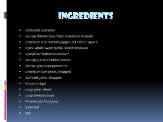 INGREDIENTS
   1 kilo beef spareribs
   1/2 cup chicken liver, fried, massed in to paste
   2 medium size red bell pepper, cut into 1” square
   2 pcs. whole sweet pickle, sliced crosswise
   1 small can button mushroom
   1/2 cup grated cheddar cheese
   1/2 tsp. ground peppercorns
   2 medium size onion, chopped
   1/2 head garlic, chopped
   ¼ cup vinegar
   1 cup green olives
   1 cup tomato sauce
   ½ teaspoon hot sauce
   3 bay leaf
   salt
 