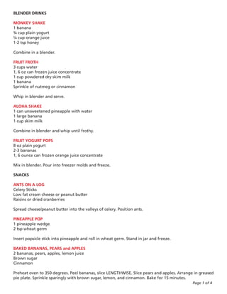 BLENDER DRINKS

MONKEY SHAKE
1 banana
¾ cup plain yogurt
¼ cup orange juice
1-2 tsp honey

Combine in a blender.

FRUIT FROTH
3 cups water
1, 6 oz can frozen juice concentrate
1 cup powdered dry skim milk
1 banana
Sprinkle of nutmeg or cinnamon

Whip in blender and serve.

ALOHA SHAKE
1 can unsweetened pineapple with water
1 large banana
1 cup skim milk

Combine in blender and whip until frothy.

FRUIT YOGURT POPS
8 oz plain yogurt
2-3 bananas
1, 6 ounce can frozen orange juice concentrate

Mix in blender. Pour into freezer molds and freeze.

SNACKS

ANTS ON A LOG
Celery Sticks
Low fat cream cheese or peanut butter
Raisins or dried cranberries

Spread cheese/peanut butter into the valleys of celery. Position ants.

PINEAPPLE POP
1 pineapple wedge
2 tsp wheat germ

Insert popsicle stick into pineapple and roll in wheat germ. Stand in jar and freeze.

BAKED BANANAS, PEARS and APPLES
2 bananas, pears, apples, lemon juice
Brown sugar
Cinnamon

Preheat oven to 350 degrees. Peel bananas, slice LENGTHWISE. Slice pears and apples. Arrange in greased
pie plate. Sprinkle sparingly with brown sugar, lemon, and cinnamon. Bake for 15 minutes.
                                                                                            Page 1 of 4
 