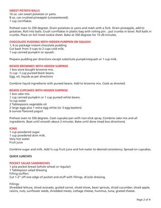 SWEET POTATO BALLS
16 oz. can sweet potatoes or yams.
8 oz. can crushed pineapple (unsweetened).
1 cup cornflakes

Preheat oven to 350 degrees. Drain potatoes or yams and mash with a fork. Drain pineapple, add to
potatoes. Roll into balls. Crush cornflakes in plastic bag with rolling pin…put crumbs in bowl. Roll balls in
crumbs. Place on foil lined cookie sheet. Bake at 350 degrees for 15-20 minutes.

CHOCOLATE PUDDING WITH HIDDEN PUMPKIN OR SQUASH
1, 6 oz package instant chocolate pudding
Cut back from 3 cups to 2 cups cold milk.
1 cup canned pumpkin or squash.

Prepare pudding per directions except substitute pumpkin/squash or 1 cup milk.

BOXED BROWNIES WITH HIDDEN SURPRISE
1 box store bought brownie mix.
½ cup -1 cup pureed black beans.
Egg, oil, liquids as per directions

Combine liquid ingredients with pureed beans. Add to brownie mix. Cook as directed.

BOXED CUPCAKES WITH HIDDEN SURPRISE
1 box cake mix
1 cup canned pumpkin or 1 cup pureed white beans.
¼ cup water
2 Tablespoons vegetable oil
2 large eggs plus 1 extra egg white (or 3 egg beaters)
6 ounces flavored yogurt

Preheat oven to 350 degrees. Coat cupcake pan with non-stick spray. Combine cake mix and all
ingredients. Beat until smooth about 2 minutes. Bake until done (read box directions).

ICING
1 cup powdered sugar.
1 cup powdered skim milk.
Very hot water
Fruit juice

Combine sugar and milk. Add ½ cup fruit juice and hot water to desired consistency. Spread on cupcakes.

QUICK LUNCHES

POCKET SALAD SANDWICHES
1 pita pocket bread (whole wheat or regular)
1 Tablespoon salad dressing
Filling stuffers
Cut 1-2” off one edge of pocket and stuff with fillings, drizzle dressing.

Fillings:
Shredded lettuce, sliced avocado, grated carrot, sliced olives, bean sprouts, sliced cucumber, sliced apple,
raisins, nuts, sunflower seeds, shredded meats, cottage cheese, hummus, tuna, grated cheese.

                                                                                                 Page 2 of 4
 