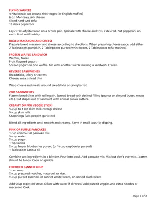 FLYING SAUCERS
4 Pita breads cut around their edges (or English muffins)
6 oz. Monterey jack cheese
Sliced hard curd tofu
16 slices pepperoni

Lay circles of pita bread on a broiler pan. Sprinkle with cheese and tofu if desired. Put pepperoni on
each. Broil until bubbly.

BOXED MACARONI AND CHEESE
Prepare boxed macaroni and cheese according to directions. When preparing cheese sauce, add either
2 Tablespoons pumpkin, 2 Tablespoons pureed white beans, 2 Tablespoons tofu, mashed.

FROZEN WAFFLE SANDWICH
Waffles, frozen
Fruit flavored yogurt
Spread yogurt on one waffle. Top with another waffle making a sandwich. Freeze.

REVERSE SANDWICHES
Breadsticks, celery or carrots
Cheese, meats sliced thin

Wrap cheese and meats around breadsticks or celery/carrot.

ZOO SANDWICHES
Flatten bread slices with rolling pin. Spread bread with desired filling (peanut or almond butter, meats
etc.). Cut shapes out of sandwich with animal cookie cutters.

CREAMY DIP FOR VEGGIE STICKS
¾ cup to 1 cup skim milk cottage cheese
¾ cup skim milk
Seasonings (salt, pepper, garlic etc)

Blend all ingredients until smooth and creamy. Serve in small cups for dipping.

PINK OR PURPLE PANCAKES
1 cup commercial pancake mix
¾ cup water
½ cup yogurt
1 tsp vanilla
½ cup frozen blueberries pureed (or ½ cup raspberries pureed)
1 Tablespoon canola oil

Combine wet ingredients in a blender. Pour into bowl. Add pancake mix. Mix but don’t over mix…batter
should be lumpy. Cook on griddle.

FORTIFIED CANNED SOUP
1 can soup
½ cup prepared noodles, macaroni, or rice.
½ cup pureed zucchini, or canned white beans, or canned black beans

Add soup to pot on stove. Dilute with water if directed. Add pureed veggies and extra noodles or
macaroni. Cook.

                                                                                                Page 3 of 4
 
