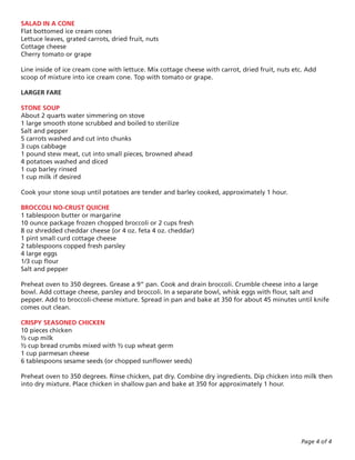 SALAD IN A CONE
Flat bottomed ice cream cones
Lettuce leaves, grated carrots, dried fruit, nuts
Cottage cheese
Cherry tomato or grape

Line inside of ice cream cone with lettuce. Mix cottage cheese with carrot, dried fruit, nuts etc. Add
scoop of mixture into ice cream cone. Top with tomato or grape.

LARGER FARE

STONE SOUP
About 2 quarts water simmering on stove
1 large smooth stone scrubbed and boiled to sterilize
Salt and pepper
5 carrots washed and cut into chunks
3 cups cabbage
1 pound stew meat, cut into small pieces, browned ahead
4 potatoes washed and diced
1 cup barley rinsed
1 cup milk if desired

Cook your stone soup until potatoes are tender and barley cooked, approximately 1 hour.

BROCCOLI NO-CRUST QUICHE
1 tablespoon butter or margarine
10 ounce package frozen chopped broccoli or 2 cups fresh
8 oz shredded cheddar cheese (or 4 oz. feta 4 oz. cheddar)
1 pint small curd cottage cheese
2 tablespoons copped fresh parsley
4 large eggs
1/3 cup flour
Salt and pepper

Preheat oven to 350 degrees. Grease a 9” pan. Cook and drain broccoli. Crumble cheese into a large
bowl. Add cottage cheese, parsley and broccoli. In a separate bowl, whisk eggs with flour, salt and
pepper. Add to broccoli-cheese mixture. Spread in pan and bake at 350 for about 45 minutes until knife
comes out clean.

CRISPY SEASONED CHICKEN
10 pieces chicken
½ cup milk
½ cup bread crumbs mixed with ½ cup wheat germ
1 cup parmesan cheese
6 tablespoons sesame seeds (or chopped sunflower seeds)

Preheat oven to 350 degrees. Rinse chicken, pat dry. Combine dry ingredients. Dip chicken into milk then
into dry mixture. Place chicken in shallow pan and bake at 350 for approximately 1 hour.




                                                                                                Page 4 of 4
 
