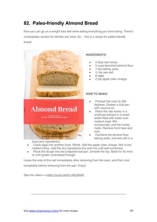 Visit www.recipemaniac.online for more recipes. 100
82. Paleo-friendly Almond Bread
Now you can go on a weight loss diet while eating everything you love eating. There’s
a keto/paleo version for literally any food. So… this is a recipe for paleo-friendly
bread.
INGREDIENTS:
 2 tbsp raw honey
 5 cups blanched almond flour
 1 tsp baking soda
 ½ tsp sea salt
 6 eggs
 2 tsp apple cider vinegar
HOW TO MAKE:
 Preheat the oven to 300
degrees. Grease a loaf pan
with coconut oil.
 Place the raw honey in a
small pot and put in a small
skillet filled with water over
medium heat. Mix
occasionally until the honey
melts. Remove from heat and
cool.
 Combine the almond flour,
baking soda, and sea salt in a
bowl.(dry ingredients)
 Crack eggs into another bowl. Whisk. Add the apple cider vinegar. Mix in the
melted honey. Add the dry ingredients this and mix until well combined.
 Place the dough into the prepared loaf pan. Smooth the top. Bake for 45 mins
or until golden and baked through.
Loose the side of the loaf immediately after removing from the oven, and then cool
completely before removing from the pan. Enjoy!
See the video>>>https://youtu.be/trI-nWySlwM
————————————————————————————————–
 