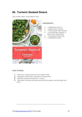 Visit www.recipemaniac.online for more recipes. 102
84. Turmeric Sauteed Greens
Very simple recipe. It only takes 5 mins.
INGREDIENTS:
 1 tablespoon olive oil
 3 garlic cloves, minced
 1 2-inch piece fresh turmeric
 2 bunches kale, spinach, or
swiss chard, thinly sliced
 1/4 teaspoon kosher salt
 2 tablespoons water
HOW TO MAKE:
1. Heat oil in a large sauce pan over medium heat.
2. Add garlic and turmeric and saute for 30 seconds.
3. Add kale and salt and saute for 1 minute.
4. Add water to the pan and cook stirring until the greens are just wilted and
serve.
————————————————————————————————–
 