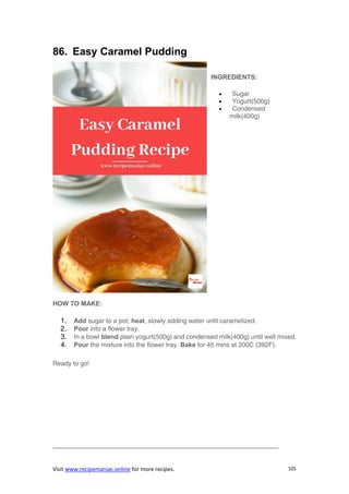 Visit www.recipemaniac.online for more recipes. 105
86. Easy Caramel Pudding
INGREDIENTS:
 Sugar
 Yogurt(500g)
 Condensed
milk(400g)
HOW TO MAKE:
1. Add sugar to a pot; heat, slowly adding water until caramelized.
2. Pour into a flower tray.
3. In a bowl blend plain yogurt(500g) and condensed milk(400g) until well mixed.
4. Pour the mixture into the flower tray. Bake for 45 mins at 200C (392F).
Ready to go!
———————————————————————————————————
 