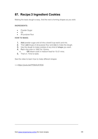 Visit www.recipemaniac.online for more recipes. 106
87. Recipe:3 Ingredient Cookies
Making the basic dough is easy. And the rest is forming shapes as you wish.
INGREDIENTS:
 Powder Sugar
 Oil
 All purpose flour
HOW TO MAKE:
1. Add powder sugar and oil into a bowl(1cup each) and mix.
2. Then add 2cups of all-purpose flour and mix to make the dough.
3. Use the dough to make cookies of any kind of shape you want.
4. Put in the oven in 180C for 12mins.
 OR steam cook in medium heat for 15-21 mins.
5. That’s it. Time to taste.
See the video to learn how to make different shapes
>>>https://youtu.be/FPDbXUX7E50
———————————————————————————————————
 