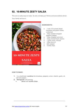 Visit www.recipemaniac.online for more recipes. 112
92. 10-MINUTE ZESTY SALSA
This one is really easy to make. So why not take just 10mins and serve before dinner.
Your family will love it.
INGREDIENTS:
 1 can (10 ounces) diced
tomatoes and green chilies,
undrained
 1tbsp seeded chopped
jalapeno pepper
 1tbsp chopped red onion
 1tbsp minced fresh cilantro
 1 garlic clove, minced
 1tbsp olive oil
 Salt, pepper
 Tortilla chips
HOW TO MAKE:
1. In a small bowl, combine the tomatoes, jalapeno, onion, cilantro, garlic, oil,
salt and pepper.
2. Refrigerate until serving.
 Serve with tortilla chips.
———————————————————————————————————-
 