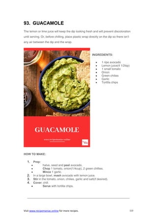 Visit www.recipemaniac.online for more recipes. 113
93. GUACAMOLE
The lemon or lime juice will keep the dip looking fresh and will prevent discoloration
until serving. Or, before chilling, place plastic wrap directly on the dip so there isn’t
any air between the dip and the wrap.
INGREDIENTS:
 1 ripe avocado
 Lemon juice(4 1/2tsp)
 1 small tomato
 Onion
 Green chilies
 Garlic
 Tortilla chips
HOW TO MAKE:
1. Prep:
 halve, seed and peel avocado.
 Chop 1 tomato, onion(1/4cup), 2 green chillies.
 Mince 1 garlic.
2. In a large bowl, mash avocado with lemon juice.
3. Stir in the tomato, onion, chilies, garlic and salt(if desired).
4. Cover; chill.
 Serve with tortilla chips.
———————————————————————————————————-
 