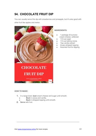 Visit www.recipemaniac.online for more recipes. 114
94. CHOCOLATE FRUIT DIP
You can usually serve this dip with strawberries and pineapple, but it’s also good with
other fruit like apples and melon.
INGREDIENTS:
 1 package (8 ounces)
cream cheese, softened
 1/3 cup sugar
 1/3 cup baking cocoa
 1tsp vanilla extract
 2cups whipped topping
 Assorted fruit for dipping
HOW TO MAKE:
1. In a large bowl, beat cream cheese and sugar until smooth.
 Beat in cocoa and vanilla.
 Beat in whipped topping until smooth.
2. Serve with fruit.
———————————————————————————————————-
 