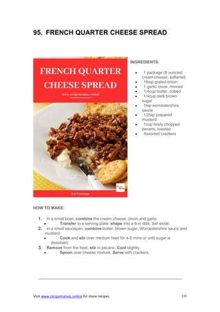 Visit www.recipemaniac.online for more recipes. 115
95. FRENCH QUARTER CHEESE SPREAD
INGREDIENTS:
 1 package (8 ounces)
cream cheese, softened
 1tbsp grated onion
 1 garlic clove, minced
 1/4cup butter, cubed
 1/4cup dark brown
sugar
 1tsp worcestershire
sauce
 1/2tsp prepared
mustard
 1cup finely chopped
pecans, toasted
 Assorted crackers
HOW TO MAKE:
1. In a small bowl, combine the cream cheese, onion and garlic.
 Transfer to a serving plate; shape into a 6-in disk; Set aside.
2. In a small saucepan, combine butter, brown sugar, Worcestershire sauce and
mustard.
 Cook and stir over medium heat for 4-5 mins or until sugar is
dissolved.
3. Remove from the heat; stir in pecans. Cool slightly.
 Spoon over cheese mixture. Serve with crackers.
———————————————————————————————————-
 