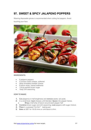 Visit www.recipemaniac.online for more recipes. 117
97. SWEET & SPICY JALAPENO POPPERS
Wearing disposable gloves is recommended when cutting hot peppers. Avoid
touching your face.
INGREDIENTS:
 6 jalapeno peppers
 4 ounces cream cheese, softened
 2tbsp shredded cheddar cheese
 6 bacon strips, halved widthwise
 1/4cup packed brown sugar
 1tbsp chili seasoning
HOW TO MAKE:
1. Cut jalapenos in half lengthwise and remove seeds; set aside.
2. In a small bowl, beat cheeses until blended. Spoon into pepper halves.
 Wrap a half-strip of bacon around each pepper half.
3. Combine brown sugar and chili seasoning; coat peppers with sugar mixture.
4. Place in a greased 15x10x1″ baking pan.
5. Bake at 350° for 18-20 mins or until bacon is firm.
———————————————————————————————————-
 