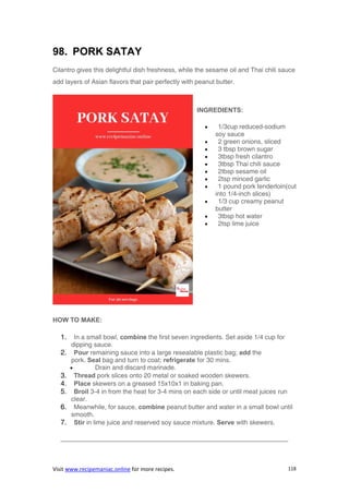 Visit www.recipemaniac.online for more recipes. 118
98. PORK SATAY
Cilantro gives this delightful dish freshness, while the sesame oil and Thai chili sauce
add layers of Asian flavors that pair perfectly with peanut butter.
INGREDIENTS:
 1/3cup reduced-sodium
soy sauce
 2 green onions, sliced
 3 tbsp brown sugar
 3tbsp fresh cilantro
 3tbsp Thai chili sauce
 2tbsp sesame oil
 2tsp minced garlic
 1 pound pork tenderloin(cut
into 1/4-inch slices)
 1/3 cup creamy peanut
butter
 3tbsp hot water
 2tsp lime juice
HOW TO MAKE:
1. In a small bowl, combine the first seven ingredients. Set aside 1/4 cup for
dipping sauce.
2. Pour remaining sauce into a large resealable plastic bag; add the
pork. Seal bag and turn to coat; refrigerate for 30 mins.
 Drain and discard marinade.
3. Thread pork slices onto 20 metal or soaked wooden skewers.
4. Place skewers on a greased 15x10x1 in baking pan.
5. Broil 3-4 in from the heat for 3-4 mins on each side or until meat juices run
clear.
6. Meanwhile, for sauce, combine peanut butter and water in a small bowl until
smooth.
7. Stir in lime juice and reserved soy sauce mixture. Serve with skewers.
———————————————————————————————————-
 