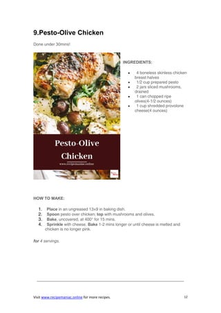 Visit www.recipemaniac.online for more recipes. 12
9.Pesto-Olive Chicken
Done under 30mins!
INGREDIENTS:
 4 boneless skinless chicken
breast halves
 1/2 cup prepared pesto
 2 jars sliced mushrooms,
drained
 1 can chopped ripe
olives(4-1/2 ounces)
 1 cup shredded provolone
cheese(4 ounces)
HOW TO MAKE:
1. Place in an ungreased 13×9 in baking dish.
2. Spoon pesto over chicken; top with mushrooms and olives.
3. Bake, uncovered, at 400° for 15 mins.
4. Sprinkle with cheese. Bake 1-2 mins longer or until cheese is melted and
chicken is no longer pink.
for 4 servings.
————————————————————————————————————
 